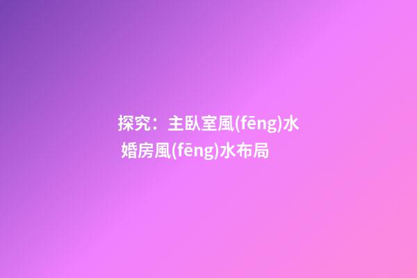 探究：主臥室風(fēng)水 婚房風(fēng)水布局
